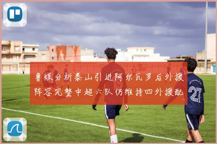 鲁媒分析泰山引进阿尔瓦罗后外援阵容完整中超六队仍维持四外援配置