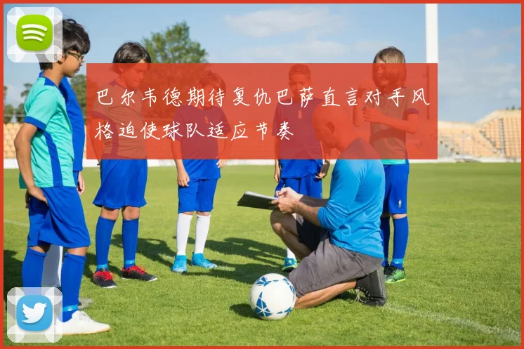 巴尔韦德期待复仇巴萨直言对手风格迫使球队适应节奏