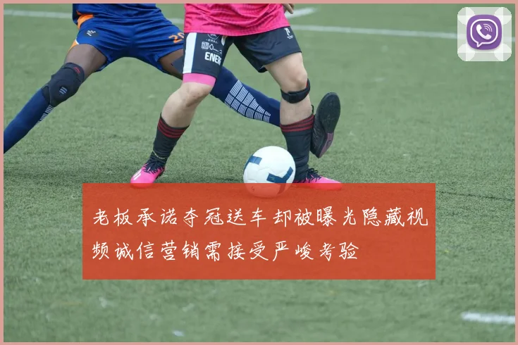 老板承诺夺冠送车却被曝光隐藏视频诚信营销需接受严峻考验