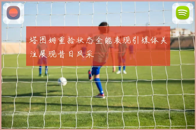 塔图姆重拾状态全能表现引媒体关注展现昔日风采