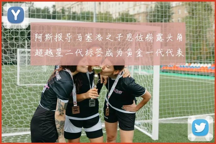 阿斯报导马塞洛之子恩佐崭露头角超越星二代标签成为黄金一代代表