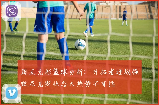 周五竞彩篮球分析：开拓者迎战强敌尼克斯状态火热势不可挡