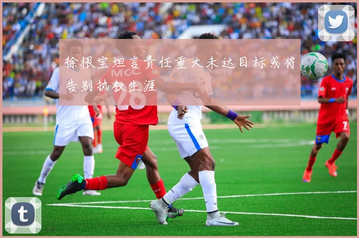 徐根宝坦言责任重大未达目标或将告别执教生涯
