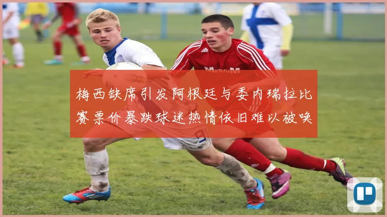 梅西缺席引发阿根廷与委内瑞拉比赛票价暴跌球迷热情依旧难以被唤醒