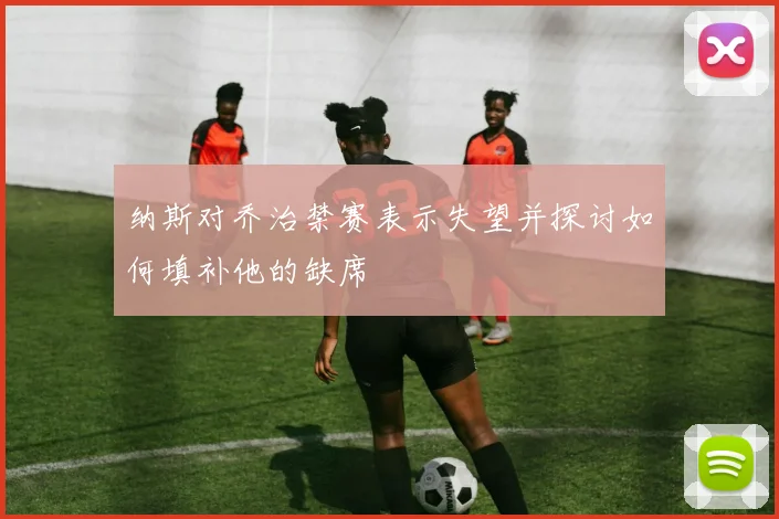 纳斯对乔治禁赛表示失望并探讨如何填补他的缺席