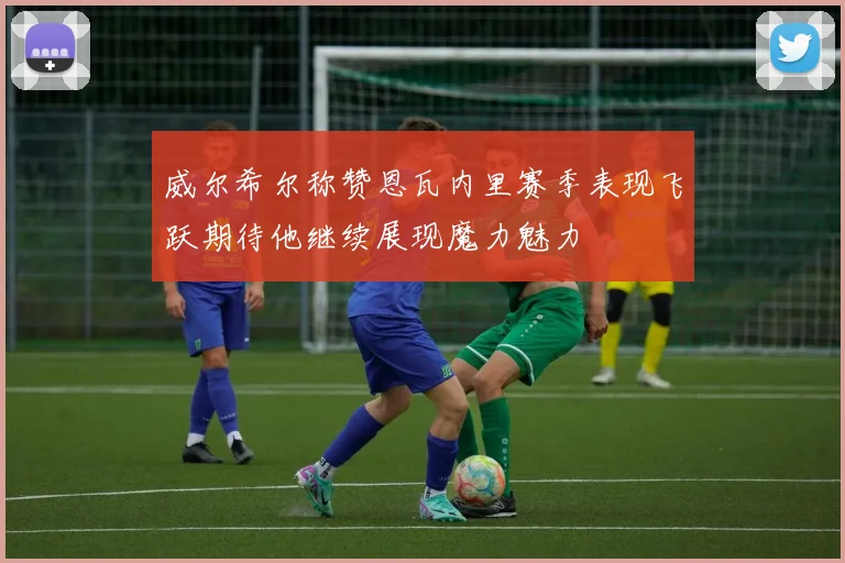威尔希尔称赞恩瓦内里赛季表现飞跃期待他继续展现魔力魅力