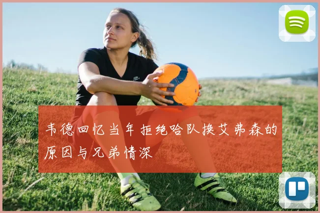韦德回忆当年拒绝哈队换艾弗森的原因与兄弟情深