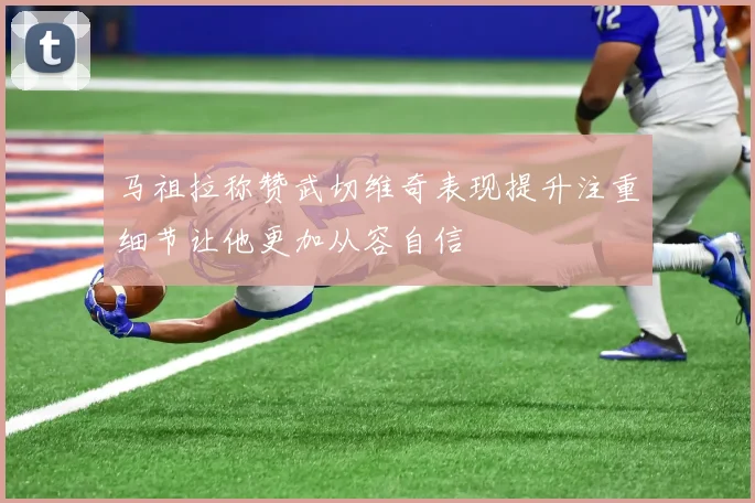 马祖拉称赞武切维奇表现提升注重细节让他更加从容自信