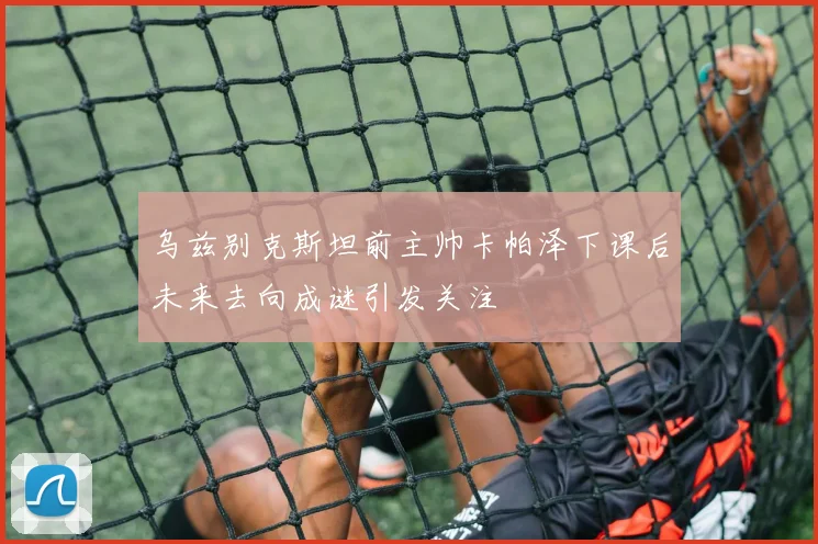 乌兹别克斯坦前主帅卡帕泽下课后未来去向成谜引发关注