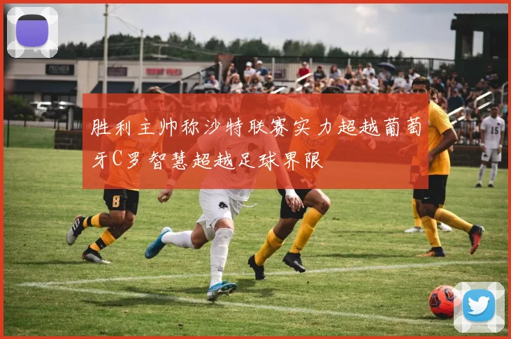 胜利主帅称沙特联赛实力超越葡萄牙C罗智慧超越足球界限