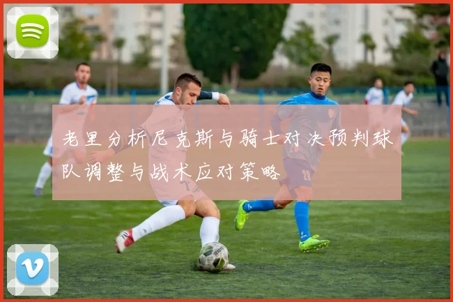 老里分析尼克斯与骑士对决预判球队调整与战术应对策略