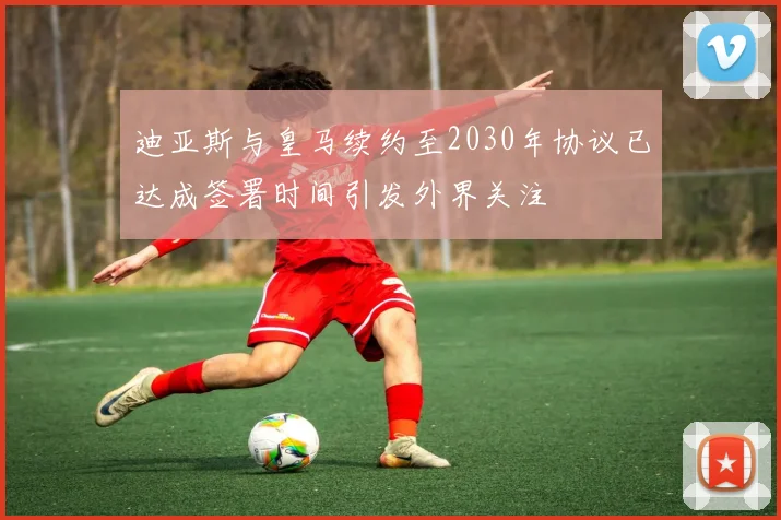 迪亚斯与皇马续约至2030年协议已达成签署时间引发外界关注