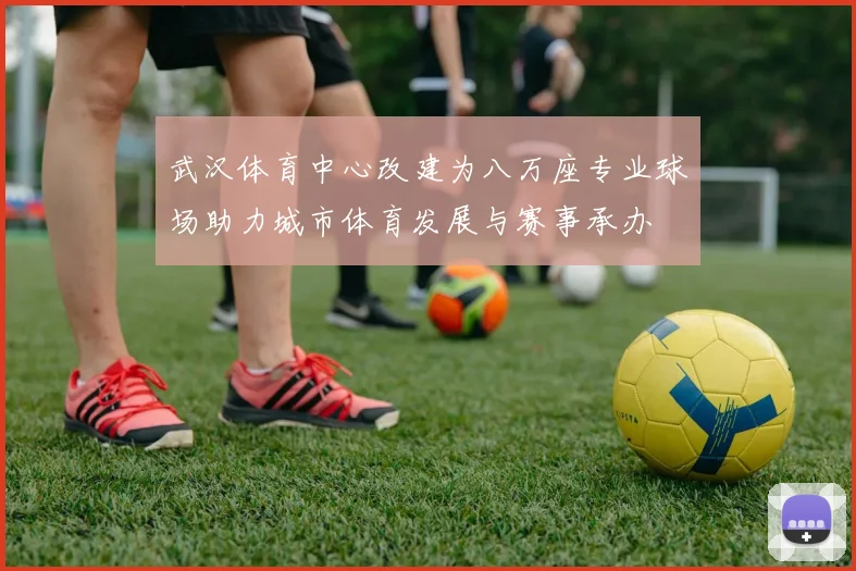 武汉体育中心改建为八万座专业球场助力城市体育发展与赛事承办