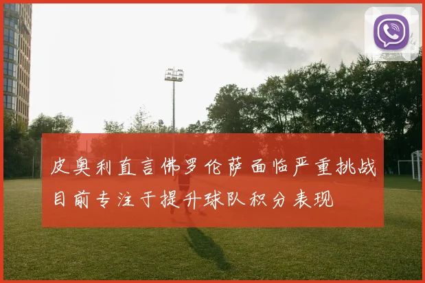 皮奥利直言佛罗伦萨面临严重挑战目前专注于提升球队积分表现