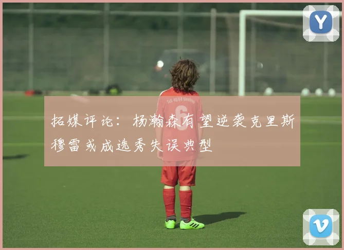 拓媒评论：杨瀚森有望逆袭克里斯穆雷或成选秀失误典型