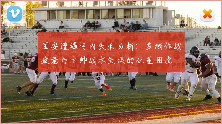 国安遭遇河内失利分析：多线作战疲惫与主帅战术失误的双重困境