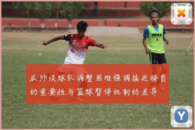 瓜帅谈球队调整困难强调接近榜首的重要性与篮球暂停机制的差异
