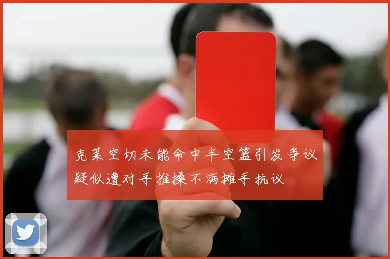 克莱空切未能命中半空篮引发争议疑似遭对手推搡不满摊手抗议