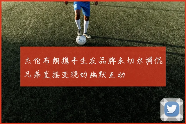 杰伦布朗携手生发品牌米切尔调侃兄弟直接变现的幽默互动