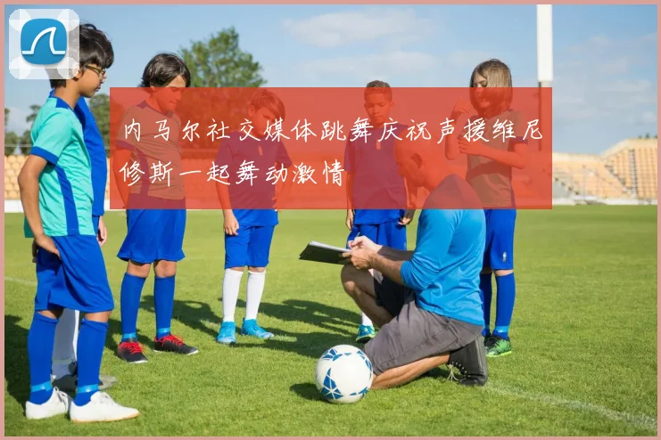 内马尔社交媒体跳舞庆祝声援维尼修斯一起舞动激情
