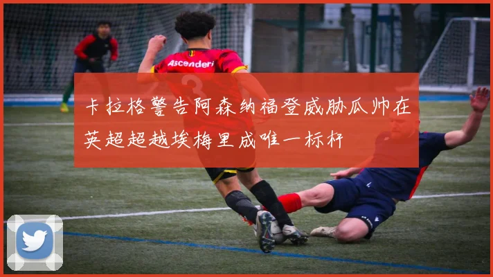 卡拉格警告阿森纳福登威胁瓜帅在英超超越埃梅里成唯一标杆