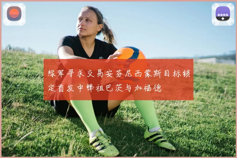 绿军寻求交易安芬尼西蒙斯目标锁定首发中锋祖巴茨与加福德