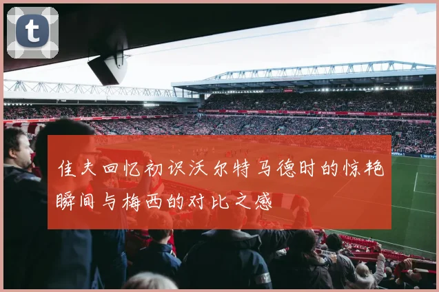 佳夫回忆初识沃尔特马德时的惊艳瞬间与梅西的对比之感