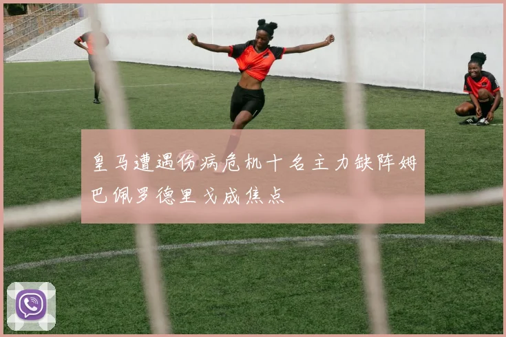 皇马遭遇伤病危机十名主力缺阵姆巴佩罗德里戈成焦点
