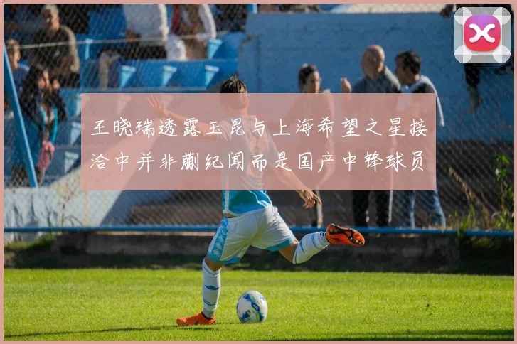 王晓瑞透露玉昆与上海希望之星接洽中并非蒯纪闻而是国产中锋球员