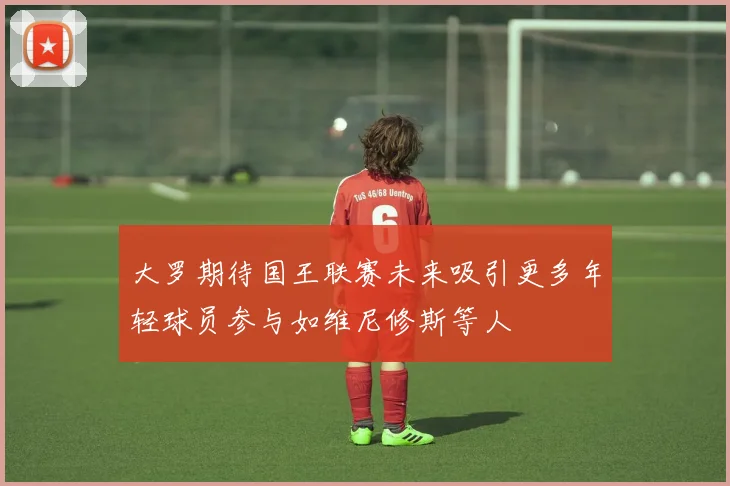 大罗期待国王联赛未来吸引更多年轻球员参与如维尼修斯等人
