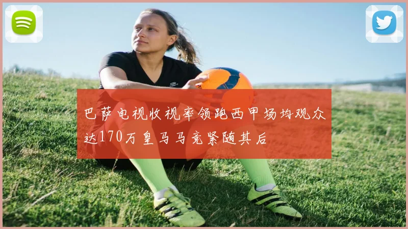 巴萨电视收视率领跑西甲场均观众达170万皇马马竞紧随其后