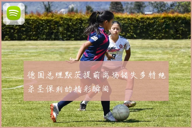 德国总理默茨提前离场错失多特绝杀圣保利的精彩瞬间