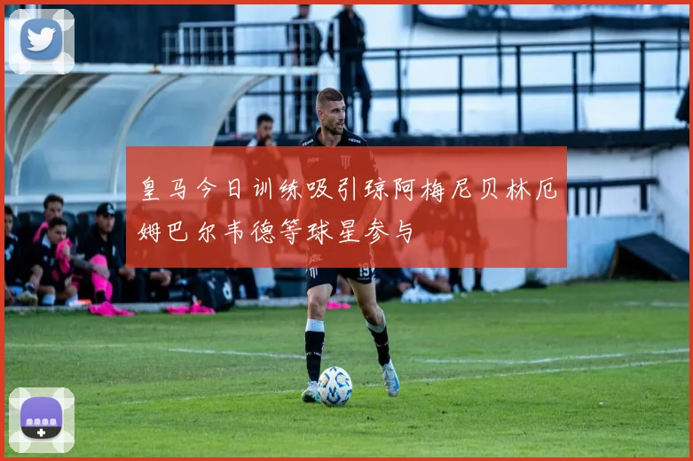 皇马今日训练吸引琼阿梅尼贝林厄姆巴尔韦德等球星参与