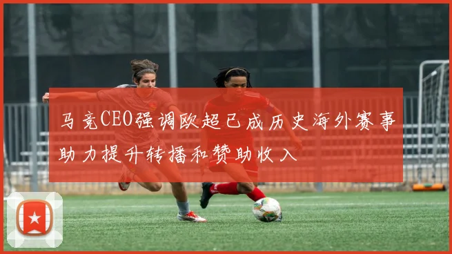 马竞CEO强调欧超已成历史海外赛事助力提升转播和赞助收入