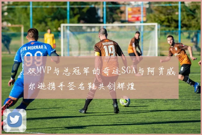 双MVP与总冠军的奇迹SGA与阿贾威尔逊携手签名鞋共创辉煌
