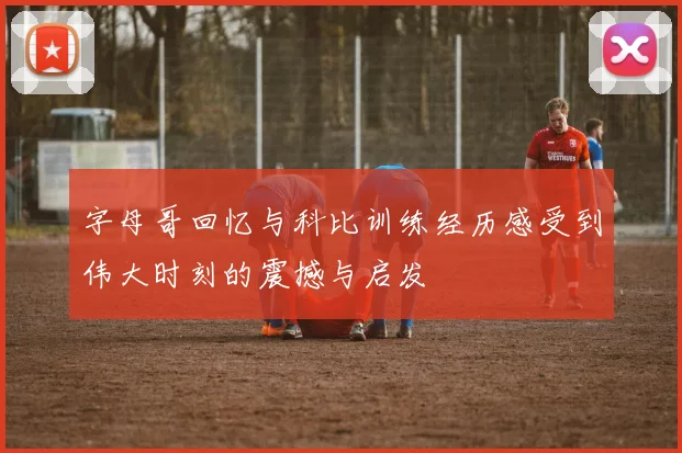 字母哥回忆与科比训练经历感受到伟大时刻的震撼与启发