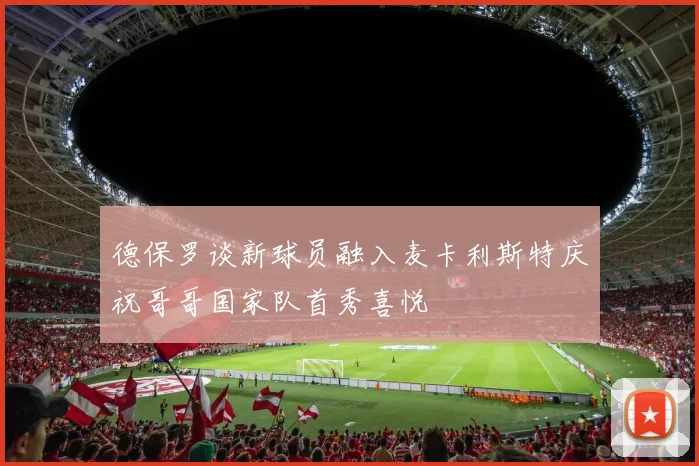德保罗谈新球员融入麦卡利斯特庆祝哥哥国家队首秀喜悦