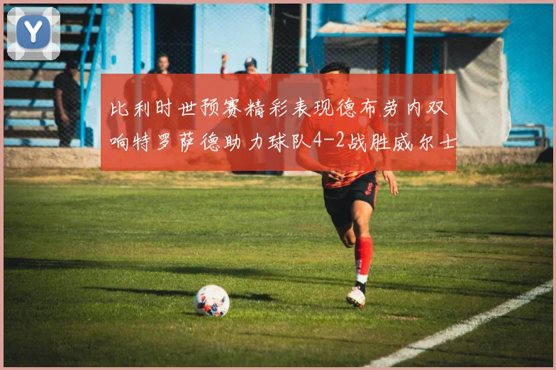 比利时世预赛精彩表现德布劳内双响特罗萨德助力球队4-2战胜威尔士