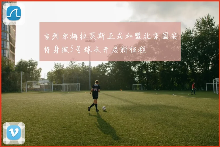 吉列尔梅拉莫斯正式加盟北京国安将身披5号球衣开启新征程
