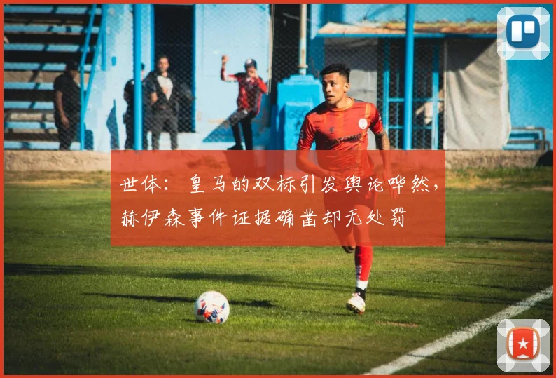 世体：皇马的双标引发舆论哗然，赫伊森事件证据确凿却无处罚