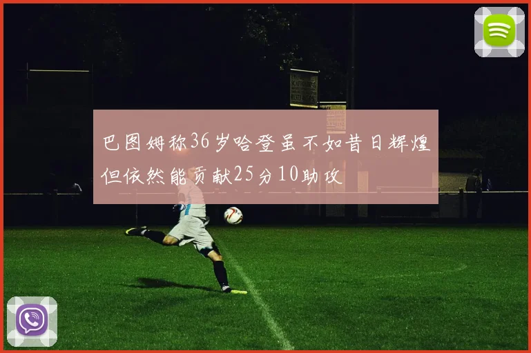 巴图姆称36岁哈登虽不如昔日辉煌但依然能贡献25分10助攻