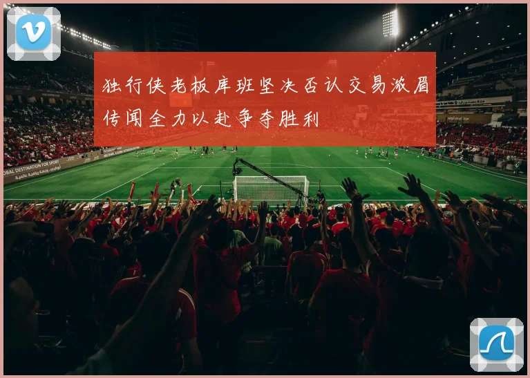 独行侠老板库班坚决否认交易浓眉传闻全力以赴争夺胜利